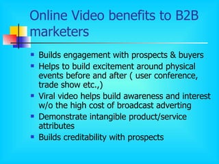 Online Video benefits to B2B marketers Builds engagement with prospects & buyers Helps to build excitement around physical events before and after ( user conference, trade show etc.,) Viral video helps build awareness and interest w/o the high cost of broadcast adverting Demonstrate intangible product/service attributes Builds creditability with prospects 