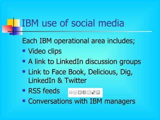 IBM use of social media Each IBM operational area includes; Video clips A link to LinkedIn discussion groups Link to Face Book, Delicious, Dig, LinkedIn & Twitter RSS feeds Conversations with IBM managers 