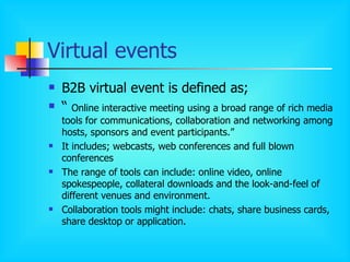 Virtual events B2B virtual event is defined as; “  Online interactive meeting using a broad range of rich media tools for communications, collaboration and networking among hosts, sponsors and event participants.” It includes; webcasts, web conferences and full blown conferences The range of tools can include: online video, online spokespeople, collateral downloads and the look-and-feel of different venues and environment. Collaboration tools might include: chats, share business cards, share desktop or application. 