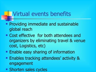 Virtual events benefits Providing immediate and sustainable global reach  Cost effective   for both attendees and organizers by eliminating travel & venue cost, Logistics, etc) Enable easy sharing of information Enables tracking attendees’ activity & engagement  Shorten sales cycles 