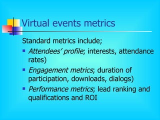 Virtual events metrics Standard metrics include; Attendees’ profile ; interests, attendance rates) Engagement metrics ; duration of participation, downloads, dialogs) Performance metrics ; lead ranking and qualifications and ROI 
