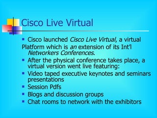 Cisco Live Virtual Cisco launched  Cisco Live Virtual , a virtual Platform which is  an  extension of its Int’l  Networkers Conferences . After the physical conference takes place, a virtual version went live featuring: Video taped executive keynotes and seminars presentations Session Pdfs Blogs and discussion groups Chat rooms to network with the exhibitors 