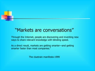 “ Markets are conversations” Through the Internet, people are discovering and inventing new ways to share relevant knowledge with blinding speed.  As a direct result, markets are getting smarter—and getting smarter faster than most companies."  The cluetrain manifesto-1999 