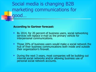 Social media is changing B2B marketing communications for good… According to Gartner forecast: By 2014, for 20 percent of business users, social networking services will replace e - mail as the primary vehicle for interpersonal communications . Those 20% of business users would make a social network the hub of their business communications both inside and outside their organization’s firewall. During the next 3 years, most companies will be building out internal social networks and/or allowing business use of personal social network accounts.  