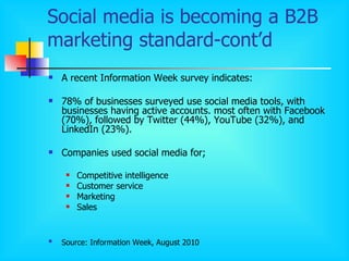 Social media is becoming a B2B marketing standard-cont’d A recent Information Week survey indicates: 78% of businesses surveyed use social media tools, with businesses having active accounts. most often with Facebook  ( 70% ) , followed by Twitter  ( 44% ) , YouTube  ( 32% ) , and LinkedIn  ( 23% ). Companies used social media for; Competitive intelligence  Customer service Marketing   Sales Source: Information Week, August 2010   