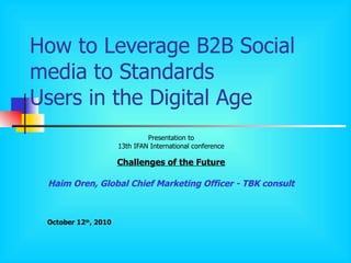 How to Leverage B2B Social media to Standards Users in the Digital Age Presentation to 13th IFAN International conference Challenges of the Future Haim Oren, Global Chief Marketing Officer - TBK consult October 12 th , 2010 