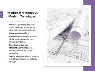 Traditional Methods vs.
Modern Techniques:
• Manual tape measures and
paper drawings are prone to
errors and lack crucial details.
• Laser scanning offers:
• Unmatched accuracy: Millions
of data points capture even
minute deviations.
• Non-destructive and
efficient: Scans large areas
quickly, minimizing project
downtime.
• Digital representation: Creates a
rich 3D point cloud for detailed
analysis.
 