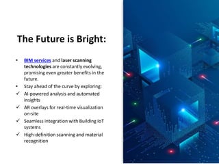 The Future is Bright:
• BIM services and laser scanning
technologies are constantly evolving,
promising even greater benefits in the
future.
• Stay ahead of the curve by exploring:
 AI-powered analysis and automated
insights
 AR overlays for real-time visualization
on-site
 Seamless integration with Building IoT
systems
 High-definition scanning and material
recognition
 