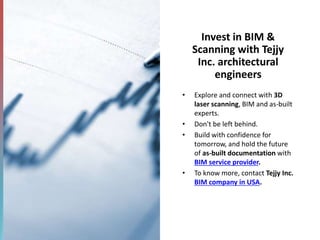 Invest in BIM &
Scanning with Tejjy
Inc. architectural
engineers
• Explore and connect with 3D
laser scanning, BIM and as-built
experts.
• Don't be left behind.
• Build with confidence for
tomorrow, and hold the future
of as-built documentation with
BIM service provider.
• To know more, contact Tejjy Inc.
BIM company in USA.
 