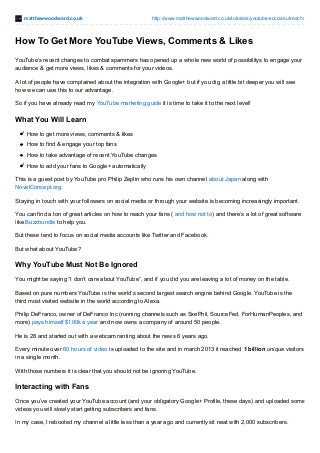 matthewwoodward.co.uk http://www.matthewwoodward.co.uk/tutorials/youtube-social-outreach/
How To Get More YouTube Views, Comments & Likes
YouTube’s recent changes to combat spammers has opened up a whole new world of possibilitys to engage your
audience & get more views, likes & comments for your videos.
A lot of people have complained about the integration with Google+ but if you dig a little bit deeper you will see
how we can use this to our advantage.
So if you have already read my YouTube marketing guide it is time to take it to the next level!
What You Will Learn
How to get more views, comments & likes
How to find & engage your top fans
How to take advantage of recent YouTube changes
How to add your fans to Google+ automatically
This is a guest post by YouTube pro Philip Zeplin who runs his own channel about Japan along with
NovelConcept.org.
Staying in touch with your followers on social media or through your website is becoming increasingly important.
You can find a ton of great articles on how to reach your fans ( and how not to) and there’s a lot of great software
like Buzzbundle to help you.
But these tend to focus on social media accounts like Twitter and Facebook.
But what about YouTube?
Why YouTube Must Not Be Ignored
You might be saying “I don’t care about YouTube”, and if you did you are leaving a lot of money on the table.
Based on pure numbers YouTube is the world’s second largest search engine behind Google. YouTube is the
third most visited website in the world according to Alexa.
Philip DeFranco, owner of DeFranco Inc (running channels such as SxePhil, SourceFed, ForHumanPeoples, and
more) pays himself $100k a year and now owns a company of around 50 people.
He is 28 and started out with a webcam ranting about the news 6 years ago.
Every minute over 60 hours of video is uploaded to the site and in march 2013 it reached 1 billion unique visitors
in a single month.
With those numbers it is clear that you should not be ignoring YouTube.
Interacting with Fans
Once you’ve created your YouTube account (and your obligatory Google+ Profile, these days) and uploaded some
videos you will slowly start getting subscribers and fans.
In my case, I rebooted my channel a little less than a year ago and currently sit neat with 2,000 subscribers.
 