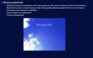 + Boost productivity
Effortlessly bring in centralization of QA, thus putting an end to issues arising due to the lack of standards.
Help them focus more on their business rather than spending effort/management time over environment.
Convenience and continuous availability.
Speed to deploy new applications.
Location Independence
 