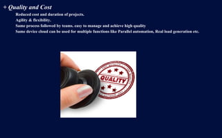 + Quality and Cost
Reduced cost and duration of projects.
Agility & flexibility.
Same process followed by teams. easy to manage and achieve high quality
Same device cloud can be used for multiple functions like Parallel automation, Real load generation etc.
 