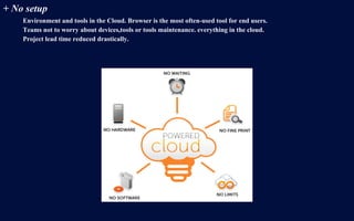 + No setup
Environment and tools in the Cloud. Browser is the most often-used tool for end users.
Teams not to worry about devices,tools or tools maintenance. everything in the cloud.
Project lead time reduced drastically.
 