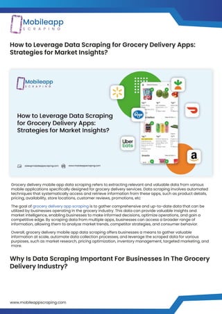 How to Leverage Data Scraping for Grocery Delivery Apps:
Strategies for Market Insights?
Why Is Data Scraping Important For Businesses In The Grocery
Delivery Industry?
Grocery delivery mobile app data scraping refers to extracting relevant and valuable data from various
mobile applications specifically designed for grocery delivery services. Data scraping involves automated
techniques that systematically access and retrieve information from these apps, such as product details,
pricing, availability, store locations, customer reviews, promotions, etc
The goal of grocery delivery app scraping is to gather comprehensive and up-to-date data that can be
utilized by businesses operating in the grocery industry. This data can provide valuable insights and
market intelligence, enabling businesses to make informed decisions, optimize operations, and gain a
competitive edge. By scraping data from multiple apps, businesses can access a broader range of
information, allowing them to analyze market trends, competitor strategies, and consumer behavior.
Overall, grocery delivery mobile app data scraping offers businesses a means to gather valuable
information at scale, automate data collection processes, and leverage the scraped data for various
purposes, such as market research, pricing optimization, inventory management, targeted marketing, and
more.
www.mobileappscraping.com
https://www.mobileappscraping.com/grocery-delivery-app-scraping-services.php
 
