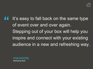 PAM MOORE
Marketing Nutz
“ It’s easy to fall back on the same type
of event over and over again.
Stepping out of your box will help you
inspire and connect with your existing
audience in a new and refreshing way.
 