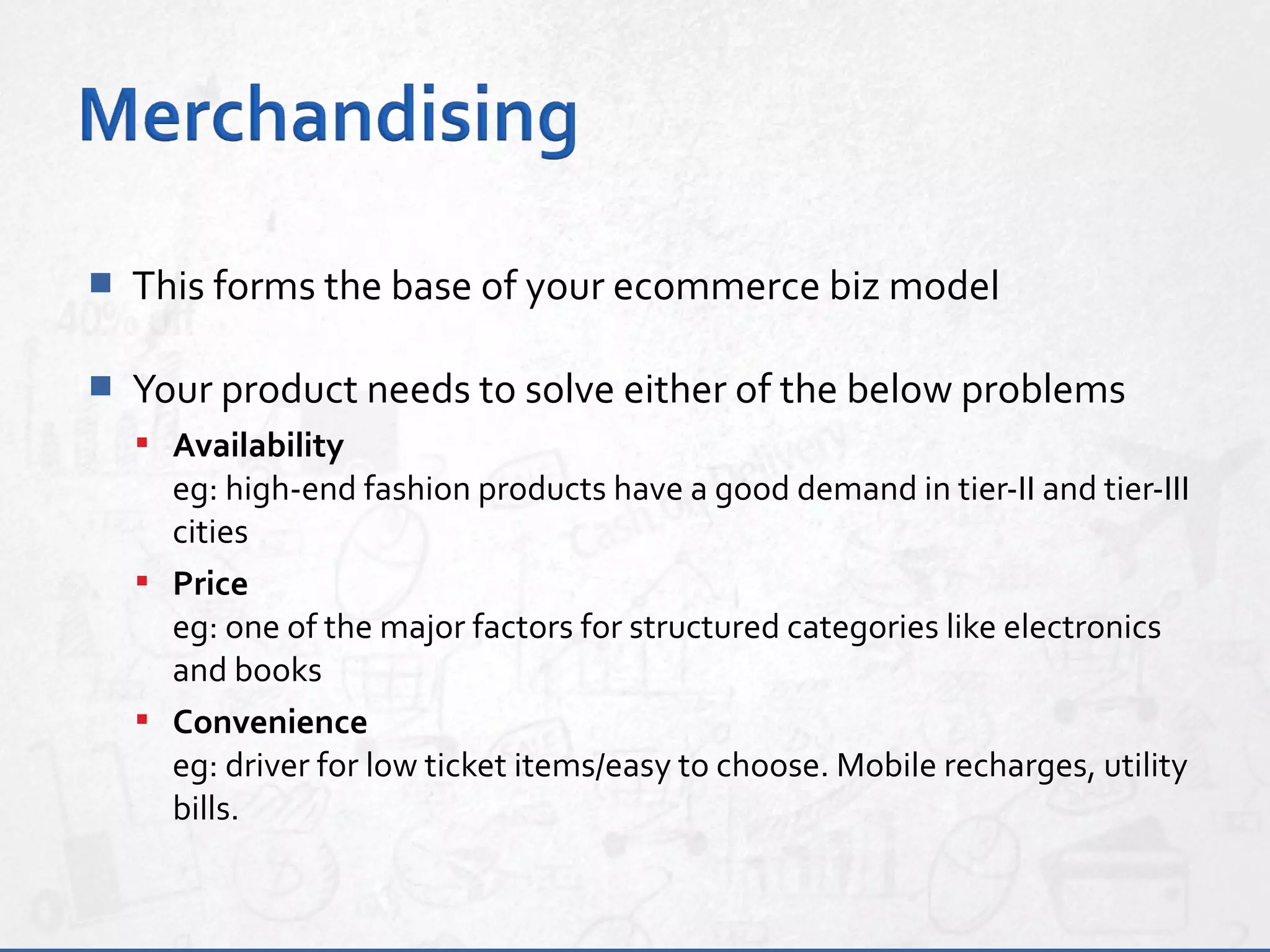  This forms the base of your ecommerce biz model
 Your product needs to solve either of the below problems
 Availability
eg: high-end fashion products have a good demand in tier-II and tier-III
cities
 Price
eg: one of the major factors for structured categories like electronics
and books
 Convenience
eg: driver for low ticket items/easy to choose. Mobile recharges, utility
bills.
 