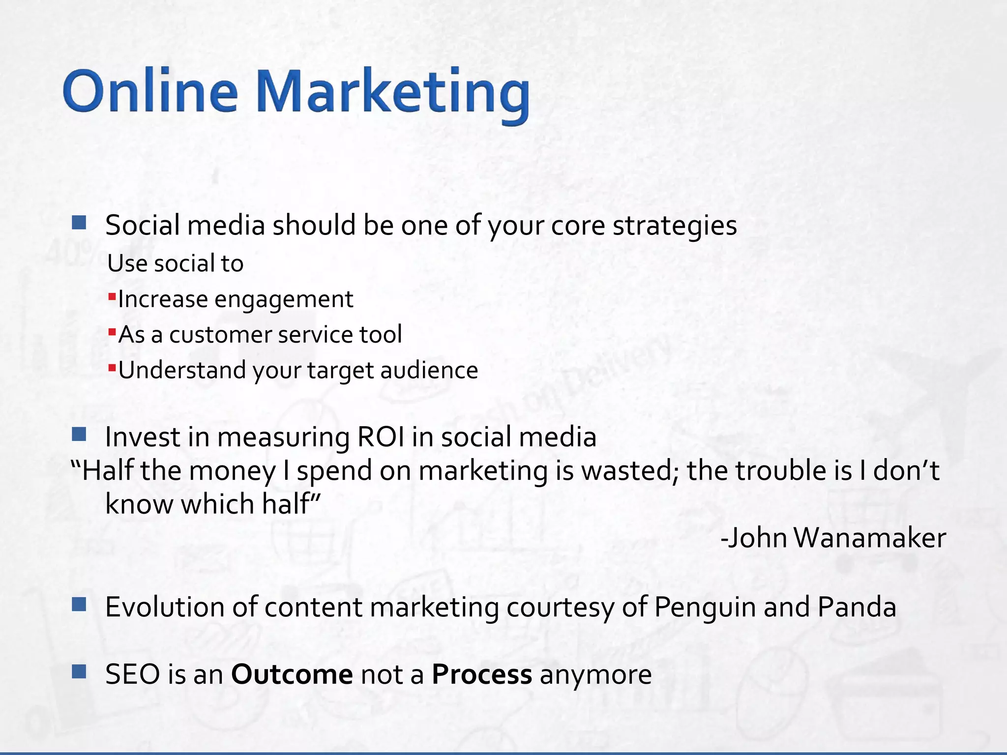  Social media should be one of your core strategies
Use social to
Increase engagement
As a customer service tool
Understand your target audience
 Invest in measuring ROI in social media
“Half the money I spend on marketing is wasted; the trouble is I don’t
know which half”
-JohnWanamaker
 Evolution of content marketing courtesy of Penguin and Panda
 SEO is an Outcome not a Process anymore
 