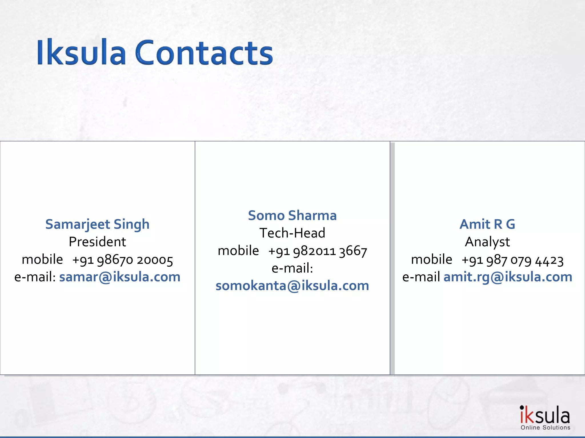 Samarjeet Singh
President
mobile +91 98670 20005
e-mail: samar@iksula.com
Samarjeet Singh
President
mobile +91 98670 20005
e-mail: samar@iksula.com
Amit R G
Analyst
mobile +91 987 079 4423
e-mail amit.rg@iksula.com
Amit R G
Analyst
mobile +91 987 079 4423
e-mail amit.rg@iksula.com
Somo Sharma
Tech-Head
mobile +91 982011 3667
e-mail:
somokanta@iksula.com
Somo Sharma
Tech-Head
mobile +91 982011 3667
e-mail:
somokanta@iksula.com
 