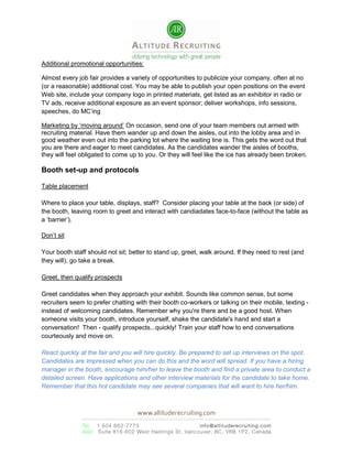 Your company morale!!! (If you recently laid off 1/3 of the staff, don’t do an in house hiring fair.)External Follow Up Events: There are pros and cons when you have a follow up event externally at a hotel, or community centre.  A hiring fair at a hotel will add cache and credibility to your organization, if it is well done.  Ensure the HR staff who participate in the job fair and the follow up fair have great customer service, are knowledgeable and sincerely passionate about the organization.  <br />If you work with a local employment centre such as Success, Multicultural Helping House Society or PICS, they will advertise, promote and organize the facility all for you.  This will save you much time, energy, money, and manpower. The potential downside is you can’t control the quality of candidates walking in.  <br />Internal follow up events: You will have to do serious planning and communicating with your existing staff to execute a well organized internal follow up event.  One great thing is that the job candidates will get to experience every aspect of your company: facilities; transportation from their residence; security; procedures; inter department relations; cleanliness; any awards or accolades the company has won; professionalism / friendliness of the receptionist; quality of washroom; any additional facilities like cafeteria, gym, kindergarten; values of a company, attitude and vibe of current employees.<br />Talk the talk and walk the walk: Please keep in mind that the values and mission statements from your website should line up with the actual corporate culture that exists in your office.  If your company claims to be a green company, make sure you have recycling bins available throughout the office.  <br />How is your organization different: Provide job candidates a 360-degree view of your company.  Schedule a positive employee from each department to participate and speak at this internal follow up event; keep your media trained PR spokesperson and yourself more in the background.  Your job should be the one-on-one interview, but leave the talking to happy employees that are growing, thriving in the company, and have a real sense of pride.  Get them to talk about their hiring process, and the progress they’ve made.  <br />Here are the steps for the typical follow up event:<br />Step 1: After signing in your job candidates, conduct a 10-30 minute corporate overview presentation (values, type of positions that are open for hire, typical pay and benefits, length of time for hiring, procedures, perks, community involvement, any accomplishments of the organization, future plans for growth, where people can find more information such as annual report, or website).  Make sure the slide shows pictures of team building, charity involvement, pictures of the top management down to the receptionist so job candidates can understand the reality of the culture.  Look out for consistency, e.g., when your company’s mission emphasizes cultural diversity and woman in the workforce, then your upper management should reflect this.<br />Step 2: Live testimonials or play video testimonials from happy employees.  The person in video will be more believable if they’re natural, and don’t appear to be a hired actor.<br />Step 3: Onsite speed interviews (10-15 minutes per job candidate).  You can conduct the HR interview followed by the department interview depending on the volume of job candidates you receive.<br />Step 4: Have an area set up where job candidates may drop off their resumes, not everyone will have time to do the speed interview when you put on the open house, so be accommodating.<br />Tips: Communicate the job openings starting from your own employee base!  They know people in their industry, so leverage their network.<br />Event Vendor List:<br />Tradeshow Booth: 1) www.theportables.com 2) www.exhibitreedisplay.ca 3) www.derrickexhibit.com <br />Audio Visual: 1) www.clarksav.com 2) www.avwtelav.com 3) www.christielites.net 4) www.epicpt.com 5) www.duocom.ca<br />Rentals: 1) www.abpartytime.com 2) www.surdelpartyrentals.com 3) www.chairdecor.com 4) www.offsetrentals.com<br />Special effects: 1) www.hollynorth.com (wind, fog, snow, glowbal, etc…) 2) www.performancevisualworks.com (live interactions using technology) 3) www.flagshop.com 4) www.canamimportique.com (movie sets and props) 5) www.greenscapesilk.com (trees and greenery, real and fake flowers)<br />Decorators: 1) www.roadesigns.com 2) www.bldesign.ca 3)www.wildbills.ca (pillars, décor, backdrops, props, greens, 12 full themes including winter wonderland, Hollywood, Viva Las Vegas, Casino Royal, etc) 4) www.studio96decor.com <br />Event Promotion: 1) www.streetcards.ca (postcards in 50 locations, mostly cafes) 2) Bob Tuner, Poster distribution to 300 locations in the Lower Mainland, $1 per location, 604 817-9173 turner@internetfilter.com <br />