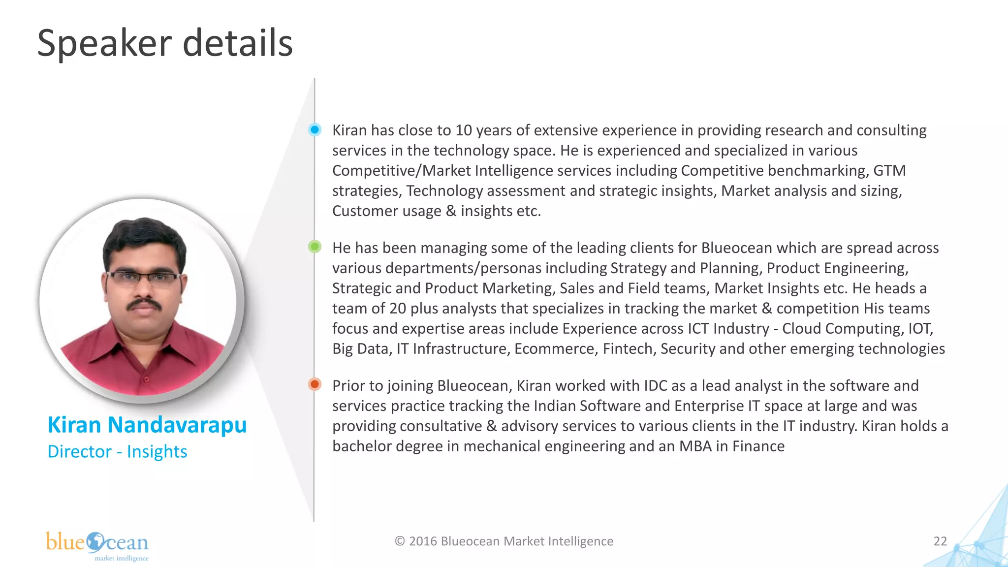 Speaker details
© 2016 Blueocean Market Intelligence 22
Kiran has close to 10 years of extensive experience in providing research and consulting
services in the technology space. He is experienced and specialized in various
Competitive/Market Intelligence services including Competitive benchmarking, GTM
strategies, Technology assessment and strategic insights, Market analysis and sizing,
Customer usage & insights etc.
He has been managing some of the leading clients for Blueocean which are spread across
various departments/personas including Strategy and Planning, Product Engineering,
Strategic and Product Marketing, Sales and Field teams, Market Insights etc. He heads a
team of 20 plus analysts that specializes in tracking the market & competition His teams
focus and expertise areas include Experience across ICT Industry - Cloud Computing, IOT,
Big Data, IT Infrastructure, Ecommerce, Fintech, Security and other emerging technologies
Prior to joining Blueocean, Kiran worked with IDC as a lead analyst in the software and
services practice tracking the Indian Software and Enterprise IT space at large and was
providing consultative & advisory services to various clients in the IT industry. Kiran holds a
bachelor degree in mechanical engineering and an MBA in Finance
Kiran Nandavarapu
Director - Insights
 