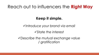 Reach out to influencers the Right Way
Keep it simple.
Introduce your brand via email
State the interest
Describe the mutual exchange value
/ gratification
 