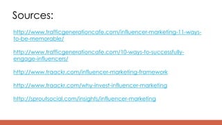 Sources:
http://www.trafficgenerationcafe.com/influencer-marketing-11-ways-
to-be-memorable/
http://www.trafficgenerationcafe.com/10-ways-to-successfully-
engage-influencers/
http://www.traackr.com/influencer-marketing-framework
http://www.traackr.com/why-invest-influencer-marketing
http://sproutsocial.com/insights/influencer-marketing
 