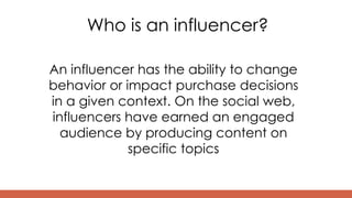 Who is an influencer?
An influencer has the ability to change
behavior or impact purchase decisions
in a given context. On the social web,
influencers have earned an engaged
audience by producing content on
specific topics
 