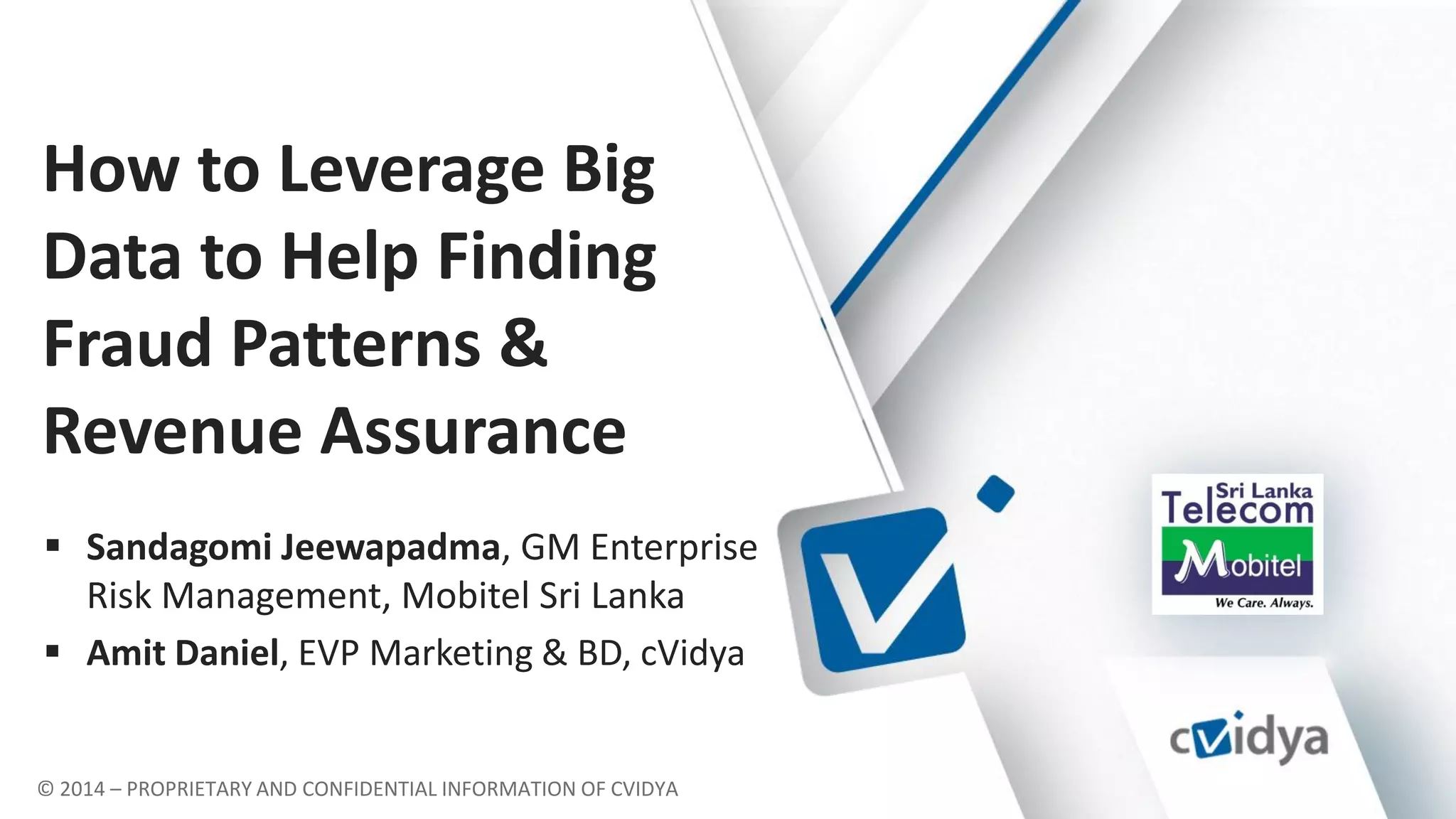 © 2014 – PROPRIETARY AND CONFIDENTIAL INFORMATION OF CVIDYA
How to Leverage Big
Data to Help Finding
Fraud Patterns &
Revenue Assurance
 Sandagomi Jeewapadma, GM Enterprise
Risk Management, Mobitel Sri Lanka
 Amit Daniel, EVP Marketing & BD, cVidya
 