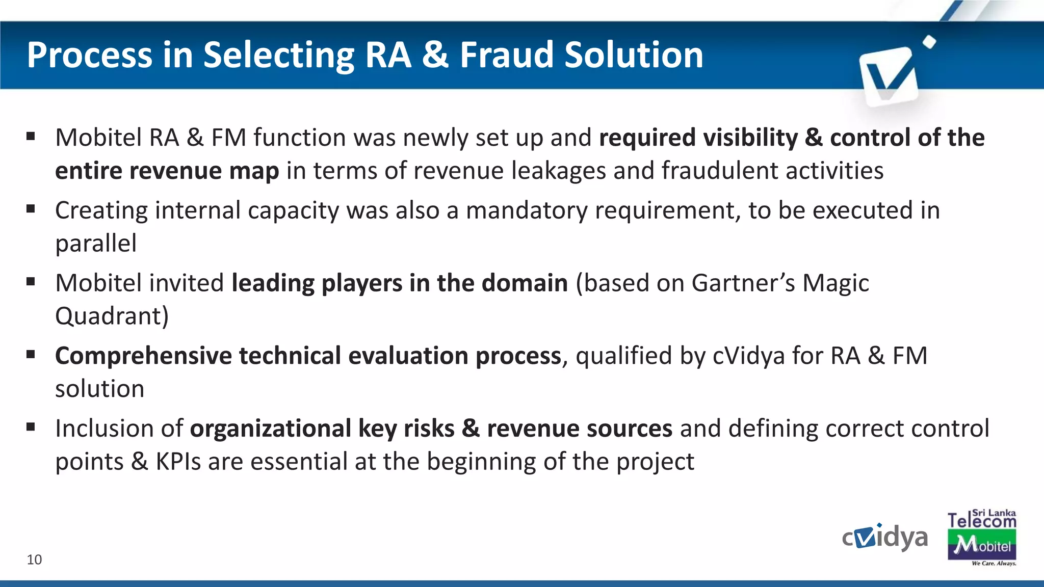10
Process in Selecting RA & Fraud Solution
 Mobitel RA & FM function was newly set up and required visibility & control of the
entire revenue map in terms of revenue leakages and fraudulent activities
 Creating internal capacity was also a mandatory requirement, to be executed in
parallel
 Mobitel invited leading players in the domain (based on Gartner’s Magic
Quadrant)
 Comprehensive technical evaluation process, qualified by cVidya for RA & FM
solution
 Inclusion of organizational key risks & revenue sources and defining correct control
points & KPIs are essential at the beginning of the project
 