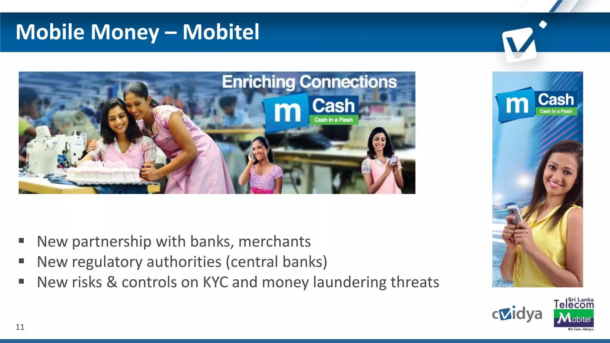 11
Mobile Money – Mobitel
 New partnership with banks, merchants
 New regulatory authorities (central banks)
 New risks & controls on KYC and money laundering threats
 