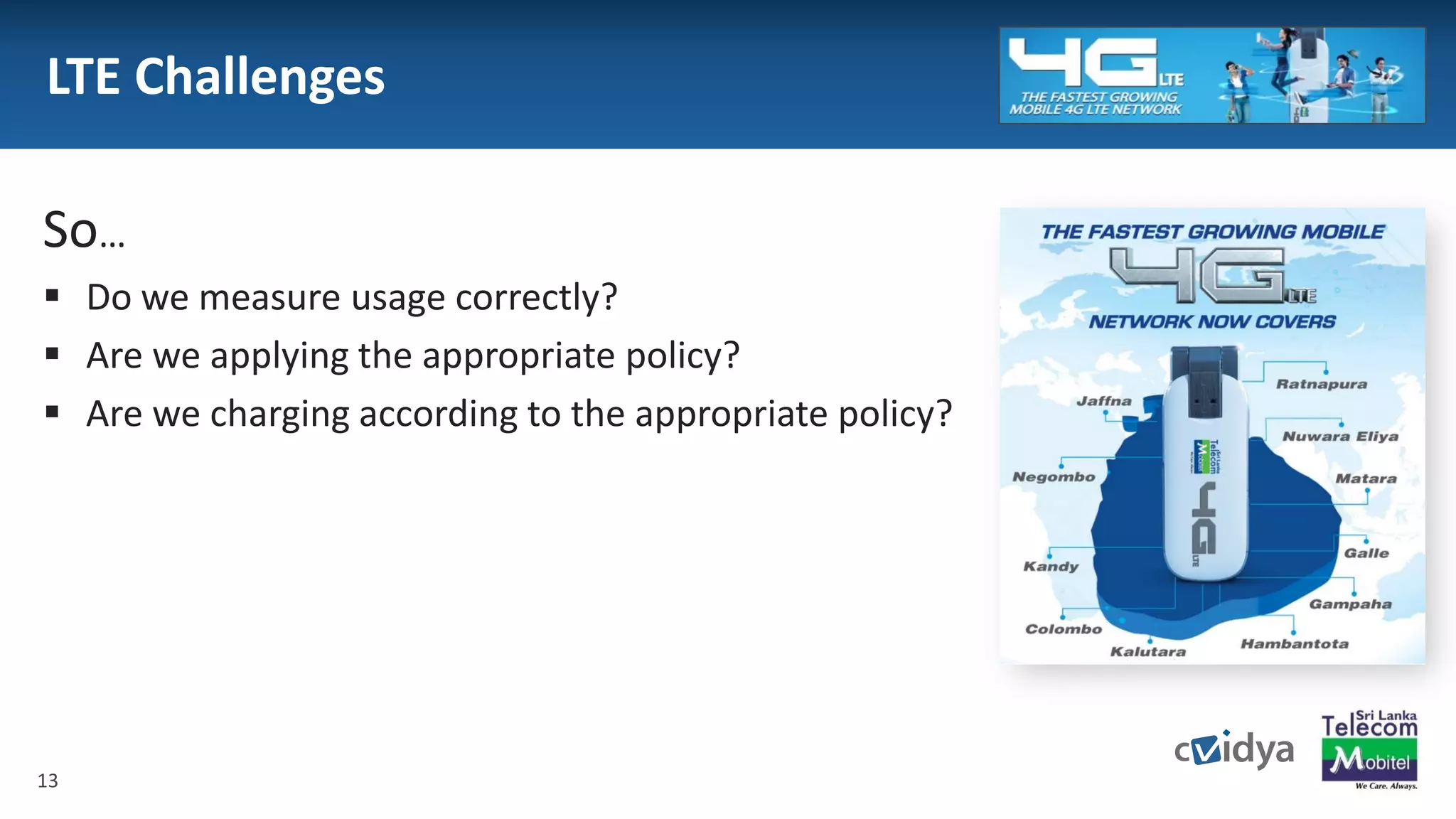 13
LTE Challenges
 Consumption or service based is much more
complex than transport based charging
̶ New service requirements with Shorter Time to market
̶ Complex Price plans
 Quality Of Service based rating create new
challenges for verification and re-performance
 Multiple charging policies in the same session
So…
 Do we measure usage correctly?
 Are we applying the appropriate policy?
 Are we charging according to the appropriate policy?
13
 