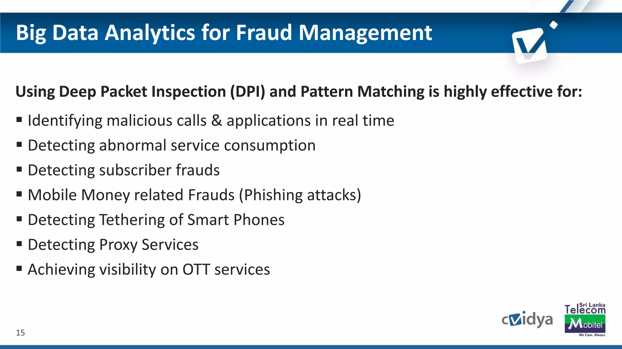 15
Big Data Analytics for Fraud Management
Using Deep Packet Inspection (DPI) and Pattern Matching is highly effective for:
 Identifying malicious calls & applications in real time
 Detecting abnormal service consumption
 Detecting subscriber frauds
 Mobile Money related Frauds (Phishing attacks)
 Detecting Tethering of Smart Phones
 Detecting Proxy Services
 Achieving visibility on OTT services
 
