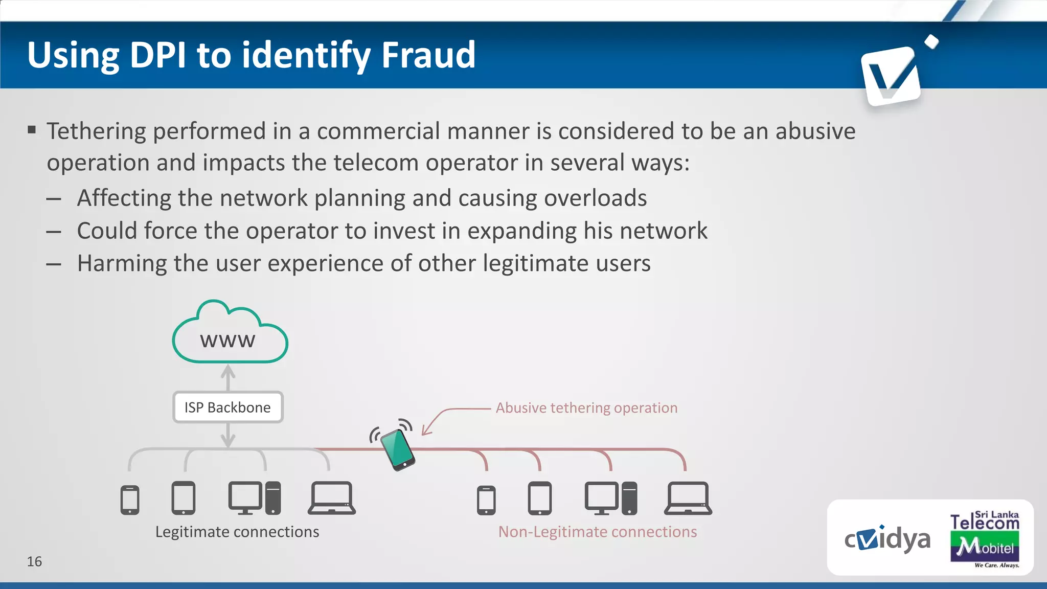 16
Using DPI to identify Fraud
 Tethering performed in a commercial manner is considered to be an abusive
operation and impacts the telecom operator in several ways:
– Affecting the network planning and causing overloads
– Could force the operator to invest in expanding his network
– Harming the user experience of other legitimate users
www
ISP Backbone
Legitimate connections Non-Legitimate connections
Abusive tethering operation
 