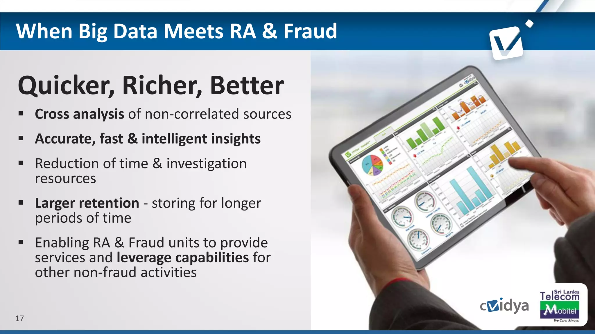 17
Quicker, Richer, Better
 Cross analysis of non-correlated sources
 Accurate, fast & intelligent insights
 Reduction of time & investigation
resources
 Larger retention - storing for longer
periods of time
 Enabling RA & Fraud units to provide
services and leverage capabilities for
other non-fraud activities
When Big Data Meets RA & Fraud
 