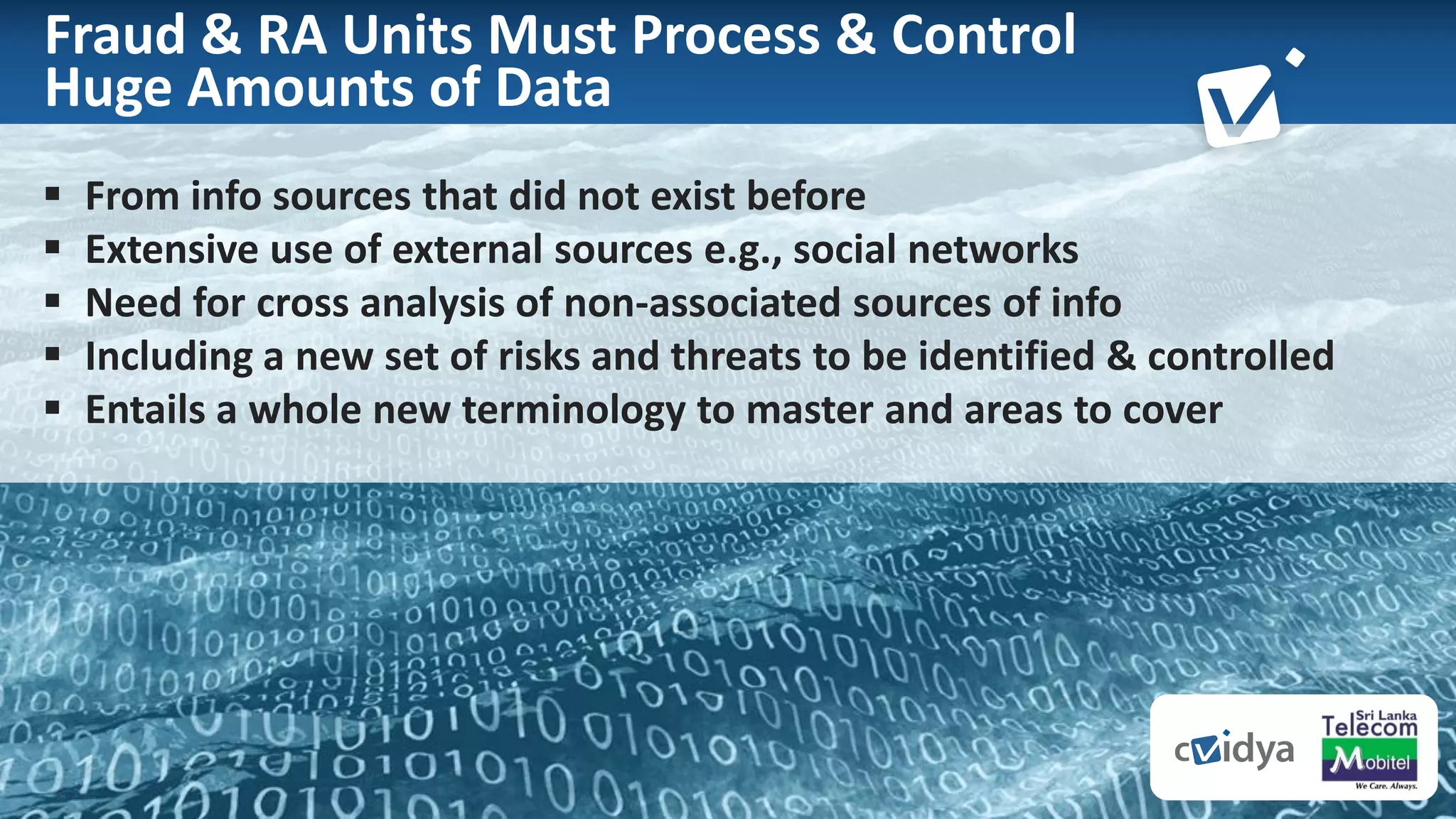 7
Fraud & RA Units Must Process & Control
Huge Amounts of Data
 From info sources that did not exist before
 Extensive use of external sources e.g., social networks
 Need for cross analysis of non-associated sources of info
 Including a new set of risks and threats to be identified & controlled
 Entails a whole new terminology to master and areas to cover
 