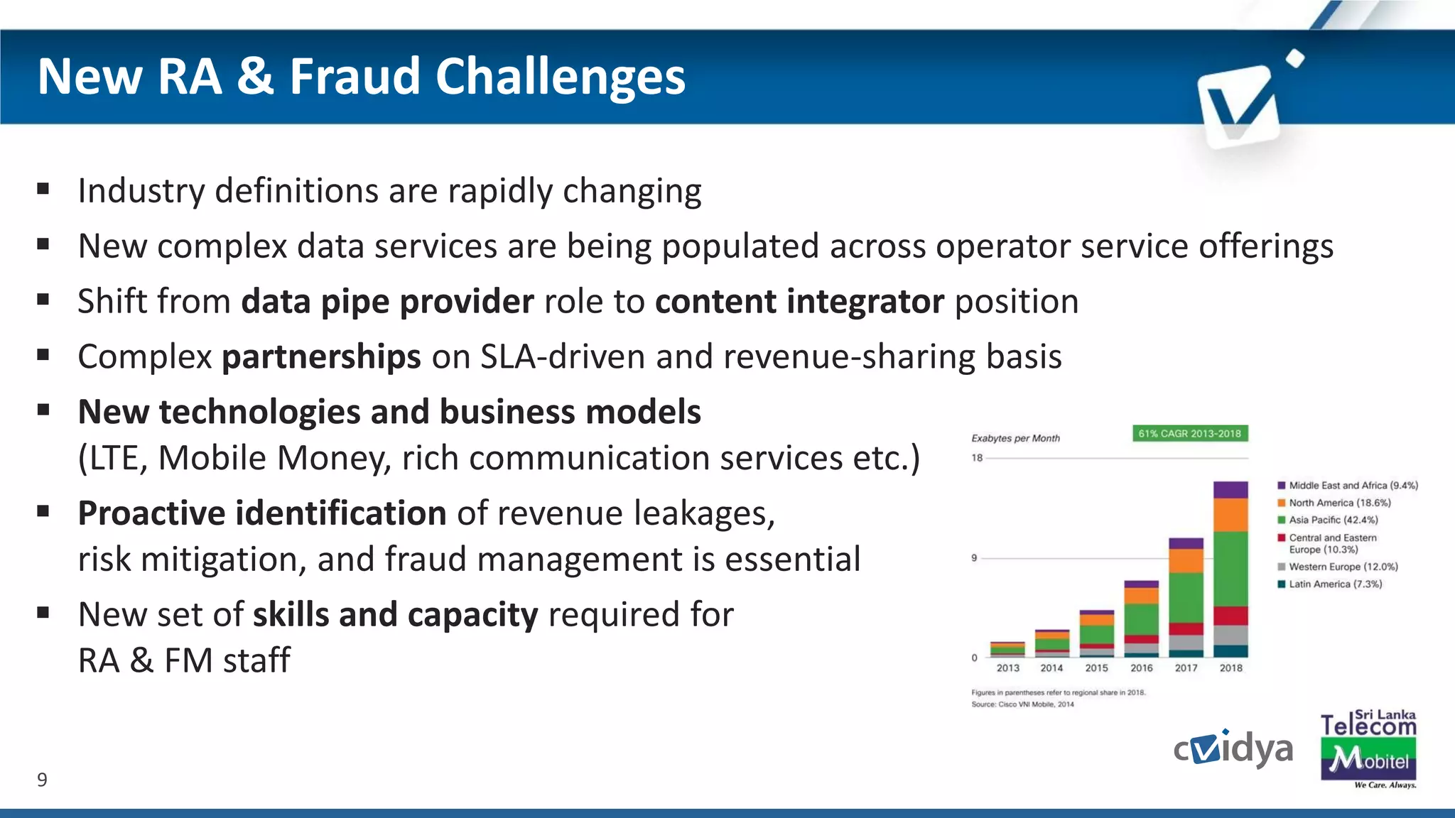 9
New RA & Fraud Challenges
 Industry definitions are rapidly changing
 New complex data services are being populated across operator service offerings
 Shift from data pipe provider role to content integrator position
 Complex partnerships on SLA-driven and revenue-sharing basis
 New technologies and business models
(LTE, Mobile Money, rich communication services etc.)
 Proactive identification of revenue leakages,
risk mitigation, and fraud management is essential
 New set of skills and capacity required for
RA & FM staff
 
