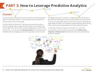 11 HOW TO LEVERAGE PREDICTIVE ANALYTICS IN B2B SALES AND MARKETING
As we move further down the funnel into conversion, we’re leveraging data
signals and predictive analytics to close business with the optimal mix of
channel, product, offer, and message.
The most predictive indicators for closing the sale are often focused on
content marketing. How do we get the right content in front of leads, and
as we engage them, how to make sure we’re highlighting the products that
interest them—so we can get that deal closed now? We’re looking at things
like where leads are engaging and any historic purchase activity if it exists.
Increasingly important to marketers is integrating what we know about a
lead offline with web log data, particularly where leads are authenticating.
Are they consuming gated content? How much time are they spending on a
page? Ideally, we want to tie the different product offerings they’re viewing
online to their personally-identifiable or firm-identifiable information.
If marketing and sales is looking to sell an add-on or a cross-sell,
understanding a customer’s last purchase and other RFM (recency,
frequency, monetary value) characteristics of purchase and browsing
behavior is essential.
PART 3: How to Leverage Predictive Analytics
Convert
Last Purchase Email Clicks
Lead Source
 