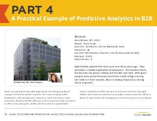 13 HOW TO LEVERAGE PREDICTIVE ANALYTICS IN B2B SALES AND MARKETING
PART 4
A Practical Example of Predictive Analytics in B2B
Here’s an example of how a B2B organization can leverage predictive
analytics to find their perfect customer. Our mock company, ACME
Applications, sells hardware and software to small and medium-sized
businesses. Based on ACME’s offering, current customer profile, and whom
its offer is resonating with, ACME’s perfect customer is Agile Mobile.
If we’re marketers at ACME and want to find more customers like Agile
Mobile, we first want to see what our prospect universe looks like. We have
plenty of top-of-the funnel firmographics and characteristics at our disposal.
ACCOUNT	
  
AGILE	
  MOBILE,	
  EST.	
  2011	
  
OWNER:	
  	
  ELENA	
  STARK	
  
LOCATION:	
  	
  SAN	
  MATEO,	
  CA	
  AND	
  BANGALORE,	
  INDIA	
  
EMPLOYEES:	
  	
  34	
  
INDUSTRY:	
  PROFESSIONAL,	
  SCIENTIFIC,	
  AND	
  TECHNICAL	
  SERVICES	
  (54)	
  
REVENUES:	
  	
  $10.5	
  
CREDIT	
  RATING:	
  	
  A	
  
	
  
Agile	
  Mobile	
  opened	
  their	
  doors	
  just	
  over	
  three	
  years	
  ago.	
  	
  They	
  
specialize	
  in	
  mobile	
  applicaYon	
  development.	
  	
  Run	
  by	
  Elena	
  Stark,	
  
the	
  business	
  has	
  grown	
  reliably	
  and	
  steadily	
  over	
  Yme.	
  With	
  good	
  
margins	
  and	
  a	
  great	
  ﬁnancial	
  record	
  their	
  credit	
  raYng	
  is	
  strong.	
  	
  
Like	
  others	
  in	
  their	
  industry,	
  Elena	
  is	
  looking	
  forward	
  to	
  a	
  strong	
  
future	
  of	
  growth.	
  Example Only: Not a Real Company
 