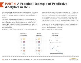 16 HOW TO LEVERAGE PREDICTIVE ANALYTICS IN B2B SALES AND MARKETING
PART 4: A Practical Example of Predictive
Analytics in B2B
Also, with the old spreadsheet approach, what if a prospect checks boxes
for a couple of attributes but is missing one or two? Are they a viable
target or not? What if a lead is a great fit in one attribute but lacking in
another?
The challenge for the spreadsheet method is these factors as well as
the complexity of relationships. Not all attributes are equally weighted,
and they’re not necessarily equally good or bad. We have to think of
these complex relationships in both multivariate and single-variable (or
univariate) ways. Where our customer sweet spot lies may not be as cut-
and-dry as we think.
For example, if we’re looking at two groups, our prospect universe and
our current customer base, to compare one attribute, say a firm’s average
time in business, we might see that for our prospect universe it’s 12 years
and for our customer base it’s three years. A logical conclusion to draw
is that younger businesses are better. But if you dig in, you might see a
skewed bell-shaped curve. The real sweet spot where we have the best
representation of customers isn’t the absolutely youngest businesses, but
those who have been in business three to six years.
As we do initial exploratory analysis in preparation for building a model,
these are the types of relationships we’ll uncover and harness to make
sure our targets are the best they can be.
Now it’s time to start building our model.
yrs
Lacking "fit in
certain factors
Relative
Importance
Complexity of
Relationship
Time in business1 year 20 yrs
PropensitytoconvertLowHigh
Prospect
universe
Customers
Group
12 years
Average time in business
3 years
So, younger businesses are better….
Right?
Sort of
 