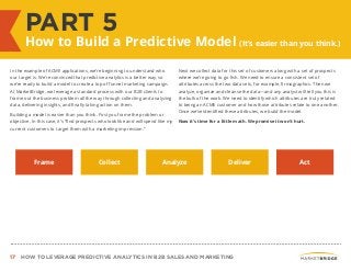 17 HOW TO LEVERAGE PREDICTIVE ANALYTICS IN B2B SALES AND MARKETING
PART 5
How to Build a Predictive Model (It’s easier than you think.)
In the example of ACME applications, we’re beginning to understand who
our target is. We’re convinced that predictive analytics is a better way, so
we’re ready to build a model to create a top of funnel marketing campaign.
At MarketBridge, we leverage a standard process with our B2B clients to
frame out the business problem all the way through collecting and analyzing
data, delivering insights, and finally taking action on them.
Building a model is easier than you think. First you frame the problem or
objective. In this case, it’s “find prospects who look like and will spend like my
current customers to target them with a marketing impression.”
Next we collect data for this set of customers along with a set of prospects
where we’re going to go fish. We need to ensure a consistent set of
attributes across the two data sets, for example, firmographics. Then we
analyze, organize and cleanse the data—and any analyst will tell you this is
the bulk of the work. We need to identify which attributes are truly related
to being an ACME customer and how those attributes relate to one another.
Once we’ve identified these attributes, we build the model.
Now it’s time for a little math. We promise it won’t hurt.
Frame Collect Analyze Deliver Act
 