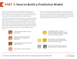 21 HOW TO LEVERAGE PREDICTIVE ANALYTICS IN B2B SALES AND MARKETING
PART 5: How to Build a Predictive Model
There are a number of approaches to building the equation on the
previous page. Some common statistical tools and methodologies are
below. Once we’ve built the model, we’ll need to evaluate it to make sure
it’s a good fit. Testing is key when building an analytical model.
Lastly, we need to take the data generated from our predictive model and
make sure we can execute on it in our marketing campaign or sales play.
From a delivery perspective, there are two key pieces. First, we want to
deliver business-relevant insights about the model. Not many marketers
or sales teams are comfortable ranking their call list based on a black-box
type of model. Organize the information to clearly identify who the model
says is a good customer and who is not. Does it make good business
sense?
Perhaps most important, we want to deliver the actual targets, whether
they are consumed by marketing automation, campaign management,
CRM, or another tool. As with all technology-enabled marketing, the end-
goal of predictive analytics is to have a positive effect on our bottom line,
so a plan and process for execution is critical to our success.
Logistic regression to predict a
binary outcome (0/1)
Survival analysis coupled with
revenue/margin estimation
Logistic regression if binary or
linear regression to predict spend
level (continuous)
Market Basket analysis to identify
associations between products or
product propensity modeling using
logistic, decision trees, or neural network
models
Segmentation driven using techniques
like k-means clustering, latent class,
factor analysis, discriminant analysis
Media and channel propensity
modeling using decision tree, or
logistic regressionSurvival analysis or logistic
regression
Logistic regression to predict a binary
outcome (0/1)
Logistic regression if binary or linear
regression to predict spend level
(continuous)
Survival analysis coupled with revenue/
margin estimation
Survival analysis or logistic regression
Market Basket analysis to identify
associations between products or product
propensity modeling using logistic, decision
trees, or neural network models
Segmentation driven using techniques
like k-means clustering, latent class, factor
analysis, discriminant analysis
Media and channel propensity modeling
using decision tree, or logistic regression
 