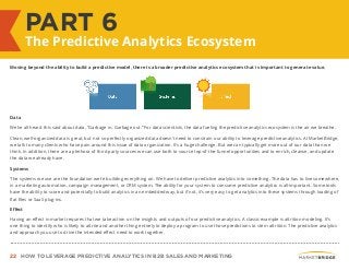 22 HOW TO LEVERAGE PREDICTIVE ANALYTICS IN B2B SALES AND MARKETING
Moving beyond the ability to build a predictive model, there is a broader predictive analytics ecosystem that is important to generate value.
Data
We’ve all heard this said about data, “Garbage in. Garbage out.” For data scientists, the data fueling the predictive analytics ecosystem is the air we breathe.
Clean, well-organized data is great, but not so perfectly organized data doesn’t need to constrain our ability to leverage predictive analytics. At MarketBridge,
we talk to many clients who have pain around this issue of data organization. It’s a huge challenge. But we can typically get more out of our data than we
think. In addition, there are a plethora of third party sources we can use both to source top-of-the-funnel opportunities and to enrich, cleanse, and update
the data we already have.
Systems
The systems we use are the foundation we’re building everything on. We have to deliver predictive analytics into something. The data has to live somewhere,
in a marketing automation, campaign management, or CRM system. The ability for your system to consume predictive analytics is all-important. Some tools
have the ability to score and potentially to build analytics in an embedded way, but if not, it’s very easy to get analytics into these systems through loading of
flat files or SaaS plug-ins.
Effect
Having an effect in market requires that we take action on the insights and outputs of our predictive analytics. A classic example is attrition modeling. It’s
one thing to identify who is likely to attrite and another thing entirely to deploy a program to use those predictions to stem attrition. The predictive analytics
and approach you use to drive the intended effect need to work together.
PART 6
The Predictive Analytics Ecosystem
 