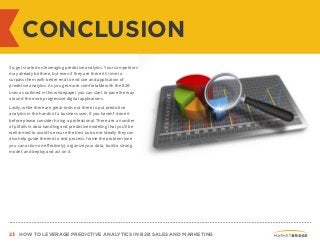 23 HOW TO LEVERAGE PREDICTIVE ANALYTICS IN B2B SALES AND MARKETING
CONCLUSION
So, get started on leveraging predictive analytics. Your competitors
may already be there, but even if they are there it’s time to
surpass them with better end to end use and application of
predictive analytics. As you get more comfortable with the B2B
uses as outlined in this whitepaper you can start to pave the way
around the more progressive digital applications.
Lastly, while there are great tools out there to put predictive
analytics in the hands of a business user, if you haven’t done it
before please consider hiring a professional. There are a number
of pitfalls in data handling and predictive modeling that you’ll be
well armed to avoid to ensure the best outcome. Ideally they can
also help guide the end to end process: frame the problem (one
you can action on effectively), organize your data, build a strong
model, and deploy and act on it.
 