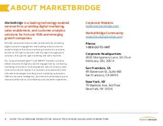 3 HOW TO LEVERAGE PREDICTIVE ANALYTICS IN B2B SALES AND MARKETING
ABOUT MARKETBRIDGE
MarketBridge is a leading technology enabled
services firm, providing digital marketing,
sales enablement, and customer analytics
solutions for Fortune 1000 and emerging
growth companies.
We help companies improve sales productivity by increasing
digital customer engagement and building robust customer
analytics engines that focus marketing investments and sales
activity on the right customers, with the right messaging and
solutions, through the right marketing and sales channels.
Our unique RevenueEngines™ and SMART™ Analytics solutions
deliver data-driven digital customer engagement by connecting
marketing and sales to increase pipeline volume, velocity, close
rates and customer loyalty. Our solutions are powered by best-
of-breed technologies including social, marketing automation,
CRM and business intelligence, all of which dramatically improve
revenue performance, cost efficiency and customer experience.
Corporate Website:
www.market-bridge.com
MarketBridge Community:
www.the-digital-bridge.com
Phone:
1-888-GO-TO-MKT
Corporate Headquarters:
4800 Montgomery Lane, 5th Floor
Bethesda, MD, 20814
San Francisco, CA
49 Stevenson St., Suite 660
San Francisco, CA 94105
New York, NY
79 Madison Ave, 3rd Floor
New York, NY 10016
 