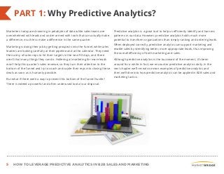 5 HOW TO LEVERAGE PREDICTIVE ANALYTICS IN B2B SALES AND MARKETING
Marketers today are drowning in petabytes of data while sales teams are
overwhelmed with leads and under-armed with tools that can actually make
a difference, much less make a difference in the same quarter.
Marketing is doing their job by getting prospects into the funnel, while sales
leaders are looking carefully at their pipeline and at the calendar. They need
their army of sales reps to hit their targets in the next 90 days, and there
aren’t that many things they can do. Hollering at marketing for more leads
won’t help this quarter’s sales revenue, so they turn their attention to the
bottom of the funnel and try to coach and cajole their reps into closing these
deals as soon as is humanly possible.
But what if there were a way to prevent this bottom of the funnel hustle?
There is indeed a powerful and often underused tool at our disposal.
Predictive analytics is a great tool to help us efficiently identify and harness
patterns in our data. However, predictive analytics holds much more
potential to transform organizations than simply ranking and ordering leads.
When deployed correctly, predictive analytics can support marketing and
enable sales by identifying better, more appropriate leads, thus improving
the overall efficiency of both marketing and sales.
Although predictive analytics is the buzzword of the moment, it’s been
around for a while. In fact, we encounter predictive analytics daily. In the
next chapter we’ll reveal common examples of predictive analytics and
then we’ll dive into how predictive analytics can be applied in B2B sales and
marketing tactics.
PART 1: Why Predictive Analytics?
 