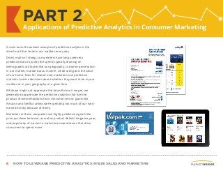6 HOW TO LEVERAGE PREDICTIVE ANALYTICS IN B2B SALES AND MARKETING
A most basic throw-back example of predictive analytics is the
direct mail that lands in our mailbox every day.
Direct mail isn’t cheap, so marketers have long used very
predictive data to justify the spend, typically drawing on
demographic attributes like our geography, customer penetration
in our market, marital status, income, credit rating and the value
of our home. Even for shared mail, marketers use predictive
statistics to drive decisions about whether they want to be in your
mailbox or in your geography, at a given time.
While we might not appreciate the bountiful mail we get, we
generally do appreciate the predictive analytics that fuel the
product recommendations from consumer-centric giants like
Amazon and Netflix (unless we’re spending too much of our hard-
earned money because of them).
Marketers at these companies use highly predictive signals like
prior purchase behavior, as well as product details like genre, year,
and popularity of movies to make recommendations that drive
consumers to spend more.
PART 2
Applications of Predictive Analytics in Consumer Marketing
 