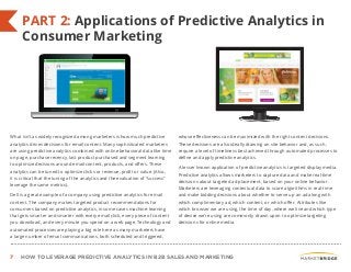 7 HOW TO LEVERAGE PREDICTIVE ANALYTICS IN B2B SALES AND MARKETING
PART 2: Applications of Predictive Analytics in
Consumer Marketing
What isn’t as widely recognized among marketers is how much predictive
analytics drives decisions for email content. Many sophisticated marketers
are using predictive analytics combined with online behavioral data like time
on page, purchase recency, last product purchased and segment learning
to optimize decisions around email content, products, and offers. These
analytics can be tuned to optimize clicks or revenue, profit or value. (Also,
it is critical that the tuning of the analytics and the evaluation of “success”
leverage the same metrics).
Dell is a great example of a company using predictive analytics for email
content. The company makes targeted product recommendations for
consumers based on predictive analytics, in some cases machine-learning
that gets smarter and smarter with every email click, every piece of content
you download, and every minute you spend on a web page. Technology and
automated processes are playing a big role here as many marketers have
a large number of email communications, both scheduled and triggered,
whose effectiveness can be maximized with the right content decisions.
These decisions are also ideally drawing on site behavior and, as such,
require a level of timeliness best achieved through automated processes to
define and apply predictive analytics.
A lesser known application of predictive analytics is targeted display media.
Predictive analytics allows marketers to capture data and make real-time
decisions about targeted ad placement, based on your online behavior.
Marketers are leveraging contextual data to score algorithms in real-time
and make bidding decisions about whether to serve up an ad along with
which complimentary ad, which content, or which offer. Attributes like
which browser we are using, the time of day, where we live and which type
of device we’re using are commonly drawn upon to optimize targeting
decisions for online media.
 