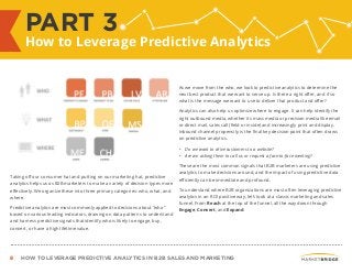 8 HOW TO LEVERAGE PREDICTIVE ANALYTICS IN B2B SALES AND MARKETING
Taking off our consumer hat and putting on our marketing hat, predictive
analytics helps us as B2B marketers to make a variety of decision types more
effectively. We organize these into three primary categories: who, what, and
where.
Predictive analytics are most commonly applied to decisions about “who”
based on various leading indicators, drawing on data patterns to understand
and harness predictive signals that identify who is likely to engage, buy,
convert, or have a high lifetime value.
As we move from the who, we look to predictive analytics to determine the
next best product that we want to serve up. Is there a right offer, and if so
what is the message we want to use to deliver that product and offer?
Analytics can also help us optimize where to engage. It can help identify the
right outbound media, whether its mass media or precision media like email
or direct mail, sales call (field or inside) and increasingly print and display.
Inbound channel propensity is the final key decision point that often draws
on predictive analytics.
• Do we want to drive customers to a website?
• Are we asking them to call us or request a face-to-face meeting?
These are the most common signals that B2B marketers are using predictive
analytics to make decisions around, and the impact of using predictive data
efficiently can be immediate and profound.
To understand where B2B organizations are most often leveraging predictive
analytics in an ROI positive way, let’s look at a classic marketing and sales
funnel. From Reach at the top of the funnel, all the way down through
Engage, Convert, and Expand.
PART 3
How to Leverage Predictive Analytics
 