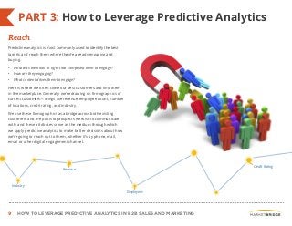 9 HOW TO LEVERAGE PREDICTIVE ANALYTICS IN B2B SALES AND MARKETING
PART 3: How to Leverage Predictive Analytics
Predictive analytics is most commonly used to identify the best
targets and reach them where they’re already engaging and
buying.
• What was the hook or offer that compelled them to engage?
• How are they engaging?
• What content drives them to engage?
Here is where we often clone our best customers and find them
in the marketplace. Generally we’re drawing on firmographics of
current customers—things like revenue, employee count, number
of locations, credit rating, and industry.
We use these firmographics as a bridge across both existing
customers and the pools of prospects we wish to communicate
with, and these attributes serve as the medium through which
we apply predictive analytics to make better decisions about how
we’re going to reach out to them, whether it’s by phone, mail,
email or other digital engagement channel.
Reach
Industry
Revenue
Employees
Credit Rating
 