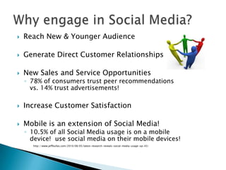    Reach New & Younger Audience

   Generate Direct Customer Relationships

   New Sales and Service Opportunities
    ◦ 78% of consumers trust peer recommendations
      vs. 14% trust advertisements!

   Increase Customer Satisfaction

   Mobile is an extension of Social Media!
    ◦ 10.5% of all Social Media usage is on a mobile
      device! use social media on their mobile devices!
      http://www.jeffbullas.com/2010/08/05/latest-research-reveals-social-media-usage-up-43/
 